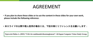 AGREEMENT
• If you plan to share these slides or to use the content in these slides for your own work,
please include the following reference:
• 本スライドの公開や個人使用の場合には、下記の様にリファレンスをお願いします：
Tejero-de-Pablos A. (2022) “VAEs for multimodal disentanglement”. All Japan Computer Vision Study Group.
 