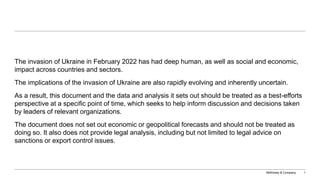 McKinsey & Company 1
The invasion of Ukraine in February 2022 has had deep human, as well as social and economic,
impact across countries and sectors.
The implications of the invasion of Ukraine are also rapidly evolving and inherently uncertain.
As a result, this document and the data and analysis it sets out should be treated as a best-efforts
perspective at a specific point of time, which seeks to help inform discussion and decisions taken
by leaders of relevant organizations.
The document does not set out economic or geopolitical forecasts and should not be treated as
doing so. It also does not provide legal analysis, including but not limited to legal advice on
sanctions or export control issues.
 