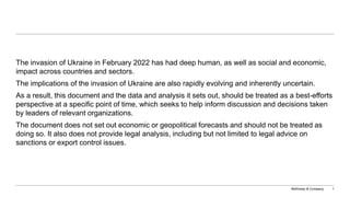 McKinsey & Company 1
The invasion of Ukraine in February 2022 has had deep human, as well as social and economic,
impact across countries and sectors.
The implications of the invasion of Ukraine are also rapidly evolving and inherently uncertain.
As a result, this document and the data and analysis it sets out, should be treated as a best-efforts
perspective at a specific point of time, which seeks to help inform discussion and decisions taken
by leaders of relevant organizations.
The document does not set out economic or geopolitical forecasts and should not be treated as
doing so. It also does not provide legal analysis, including but not limited to legal advice on
sanctions or export control issues.
 