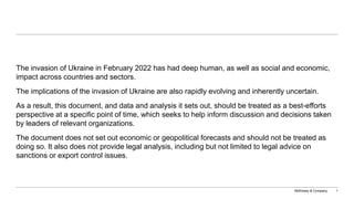 McKinsey & Company 1
The invasion of Ukraine in February 2022 has had deep human, as well as social and economic,
impact across countries and sectors.
The implications of the invasion of Ukraine are also rapidly evolving and inherently uncertain.
As a result, this document, and data and analysis it sets out, should be treated as a best-efforts
perspective at a specific point of time, which seeks to help inform discussion and decisions taken
by leaders of relevant organizations.
The document does not set out economic or geopolitical forecasts and should not be treated as
doing so. It also does not provide legal analysis, including but not limited to legal advice on
sanctions or export control issues.
 