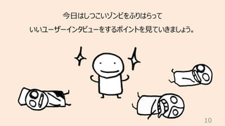 10
今⽇はしつこいゾンビをふりはらって
いいユーザーインタビューをするポイントを⾒ていきましょう。
 