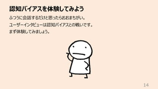 認知バイアスを体験してみよう
14
ふつうに会話するだけと思ったらおおまちがい。
ユーザーインタビューは認知バイアスとの戦いです。
まず体験してみましょう。
 