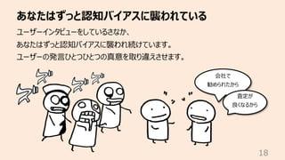 あなたはずっと認知バイアスに襲われている
18
ユーザーインタビューをしているさなか、
あなたはずっと認知バイアスに襲われ続けています。
ユーザーの発⾔ひとつひとつの真意を取り違えさせます。
会社で
勧められたから
査定が
良くなるから
 