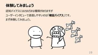 体験してみましょう
19
認知バイアスにはさまざまな種類がありますが
ユーザーインタビューで直⾯しやすいのは「確証バイアス」です。
まず体験してみましょう。
 