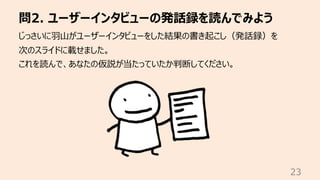 問2. ユーザーインタビューの発話録を読んでみよう
23
じっさいに⽻⼭がユーザーインタビューをした結果の書き起こし（発話録）を
次のスライドに載せました。
これを読んで、あなたの仮説が当たっていたか判断してください。
 
