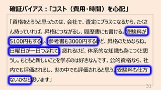「資格をとろうと思ったのは、会社で、査定にプラスになるから。たくさ
ん持っていれば、昇格につながるし、履歴書にも書ける。受験料が
5100円もするし、参考書も3000円するけど、昇格のためならね。
⽇曜⽇が⼀⽇つぶれて、疲れるけど、体系的な知識も⾝につくと思
うし。もともと新しいことを学ぶのは好きなんです。公的資格なら、社
内でも評価されるし、世の中でも評価されると思う。受験料も仕⽅
ないかなと思います」
確証バイアス︓「コスト（費⽤・時間）を⼼配」
31
 