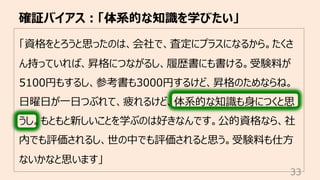 「資格をとろうと思ったのは、会社で、査定にプラスになるから。たくさ
ん持っていれば、昇格につながるし、履歴書にも書ける。受験料が
5100円もするし、参考書も3000円するけど、昇格のためならね。
⽇曜⽇が⼀⽇つぶれて、疲れるけど、体系的な知識も⾝につくと思
うし。もともと新しいことを学ぶのは好きなんです。公的資格なら、社
内でも評価されるし、世の中でも評価されると思う。受験料も仕⽅
ないかなと思います」
確証バイアス︓「体系的な知識を学びたい」
33
 