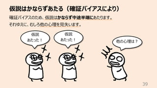 仮説はかならずあたる（確証バイアスにより）
39
確証バイアスのため、仮説はかならず中途半端にあたります。
それゆえに、むしろ他の⼼理を⾒失います。
仮説
あたった︕ 他の⼼理は︖
仮説
あたった︕
 