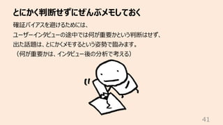 とにかく判断せずにぜんぶメモしておく
41
確証バイアスを避けるためには、
ユーザーインタビューの途中では何が重要かという判断はせず、
出た話題は、とにかくメモするという姿勢で臨みます。
（何が重要かは、インタビュー後の分析で考える）
 