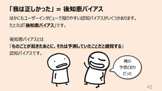 「我は正しかった」 = 後知恵バイアス
42
ほかにもユーザーインタビューで陥りやすい認知バイアスがいくつかあります。
たとえば「後知恵バイアス」です。
後知恵バイアスとは
「ものごとが起きたあとに、それは予測していたことだと錯覚する」
認知バイアスです。
俺の
予想どおり
だった
 