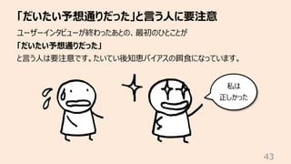 「だいたい予想通りだった」と⾔う⼈に要注意
43
ユーザーインタビューが終わったあとの、最初のひとことが
「だいたい予想通りだった」
と⾔う⼈は要注意です。たいてい後知恵バイアスの餌⾷になっています。
私は
正しかった
 