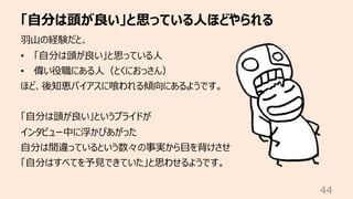 「⾃分は頭が良い」と思っている⼈ほどやられる
44
⽻⼭の経験だと、
• 「⾃分は頭が良い」と思っている⼈
• 偉い役職にある⼈（とくにおっさん）
ほど、後知恵バイアスに喰われる傾向にあるようです。
「⾃分は頭が良い」というプライドが
インタビュー中に浮かびあがった
⾃分は間違っているという数々の事実から⽬を背けさせ
「⾃分はすべてを予⾒できていた」と思わせるようです。
 