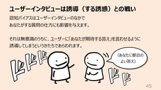 ユーザーインタビューは誘導（する誘惑）との戦い
45
認知バイアスはユーザーインタビューのなかで
あなたがする質問の仕⽅にも影響を与えます。
それは無意識のうちに、ユーザーに「あなたが期待する答え」を⾔わせるように
誘導してしまうというかたちであらわれます。
（あなたに都合の
よい答え）
 