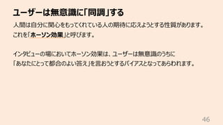 ユーザーは無意識に「同調」する
46
⼈間は⾃分に関⼼をもってくれている⼈の期待に応えようとする性質があります。
これを「ホーソン効果」と呼びます。
インタビューの場においてホーソン効果は、ユーザーは無意識のうちに
「あなたにとって都合のよい答え」を⾔おうとするバイアスとなってあらわれます。
 