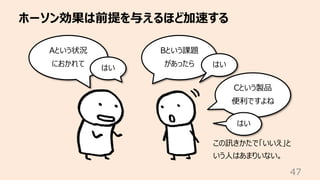 ホーソン効果は前提を与えるほど加速する
47
Aという状況
におかれて
はい
Bという課題
があったら はい
Cという製品
便利ですよね
はい
この訊きかたで「いいえ」と
いう⼈はあまりいない。
 