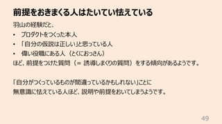 前提をおきまくる⼈はたいてい怯えている
49
⽻⼭の経験だと、
• プロダクトをつくった本⼈
• 「⾃分の仮説は正しい」と思っている⼈
• 偉い役職にある⼈（とくにおっさん）
ほど、前提をつけた質問（= 誘導しまくりの質問）をする傾向があるようです。
「⾃分がつくっているものが間違っているかもしれない」ことに
無意識に怯えている⼈ほど、説明や前提をおいてしまうようです。
 