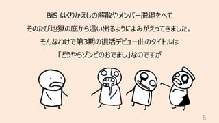 5
BiS はくりかえしの解散やメンバー脱退をへて
そのたび地獄の底から這い出るようによみがえってきました。
そんなわけで第3期の復活デビュー曲のタイトルは
「どうやらゾンビのおでまし」なのですが
 