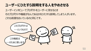 ユーザーにひたすら説明をする⼈をやめさせる
50
ユーザーインタビューでプロダクトをユーザーに⾒せるとき
そのプロダクトや機能がなんであるかをひたすら説明してしまう⼈がいます。
これも前提をおいているのと同じです。
このプロダクトは
・・・というもので
この機能は
・・・のために使います
 