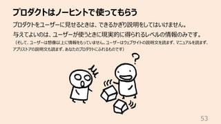 プロダクトはノーヒントで使ってもらう
53
プロダクトをユーザーに⾒せるときは、できるかぎり説明をしてはいけません。
与えてよいのは、ユーザーが使うときに現実的に得られるレベルの情報のみです。
（そして、ユーザーは想像以上に情報をもっていません。ユーザーはウェブサイトの説明⽂を読まず、マニュアルを読まず、
アプリストアの説明⽂も読まず、あなたのプロダクトにふれるものです）
 
