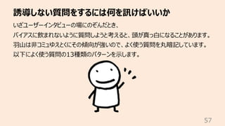 誘導しない質問をするには何を訊けばいいか
57
いざユーザーインタビューの場にのぞんだとき、
バイアスに飲まれないように質問しようと考えると、頭が真っ⽩になることがあります。
⽻⼭は⾮コミュゆえとくにその傾向が強いので、よく使う質問を丸暗記しています。
以下によく使う質問の13種類のパターンを⽰します。
 