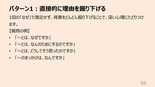 パターン1︓直接的に理由を掘り下げる
59
1回の「なぜ」で満⾜せず、背景をどんどん掘り下げることで、深い⼼理にたどりつけ
ます。
【質問の例】
• 「〜とは、なぜですか」
• 「〜とは、なんのためにするのですか」
• 「〜とは、どうしてそう思ったのですか」
• 「〜のきっかけは、なんですか」
 