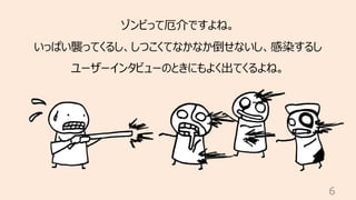 6
ゾンビって厄介ですよね。
いっぱい襲ってくるし、しつこくてなかなか倒せないし、感染するし
ユーザーインタビューのときにもよく出てくるよね。
 