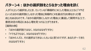 パターン4︓ほかの選択肢をとらなかった理由を訊く
62
⼈が「X」という選択をしたとき、たいていは「積極的にXにした理由」とともに「YやZ
といったほかの選択肢にしなかった理由(消極的にXを選ばざるを得なかった理
由)」もあるものです。「ほかの選択肢にしなかった理由」に裏返して質問することで、
意思決定の周辺にある⼼理を⾒つけることができます。
【質問の例】
• 「ほかの選択肢ではなく、Xなのはなぜですか」
• 「YでもZでもなく、Xなのはなぜですか」
• 「ほかの⼈だと、その選択はできない⼈もいると思うのですが、あなたが〜できた
のはなぜですか」
 