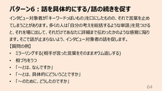 パターン6︓話を具体的にする/話の続きを促す
64
インタビュー対象者が「キーワードっぽいもの」を⼝にしたものの、それで⾔葉を⽌め
てしまうことがあります。多くの⼈は「⾃分の考えを総括するような単語」を⾒つける
と、それを場に出して、それだけであなたに詳細まで伝わったかのような感覚に陥り
ます。そこで話が⽌まらないよう、インタビュー対象者の話を促します。
【質問の例】
• ミラーリングする(相⼿が⾔った⾔葉をそのままオウム返しする)
• 相づちをうつ
• 「〜とは、なんですか」
• 「〜とは、具体的にどういうことですか」
• 「〜のために、どうしたのですか」
 