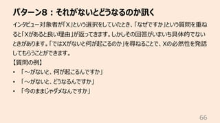 パターン8︓それがないとどうなるのか訊く
66
インタビュー対象者が「X」という選択をしていたとき、「なぜですか」という質問を重ね
ると「Xがあると良い理由」が返ってきます。しかしその回答がいまいち具体的でない
ときがあります。「ではXがないと何が起こるのか」を尋ねることで、Xの必然性を発話
してもらうことができます。
【質問の例】
• 「〜がないと、何が起こるんですか」
• 「〜がないと、どうなるんですか」
• 「今のままじゃダメなんですか」
 
