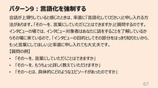 パターン9︓⾔語化を強制する
67
会話が上滑りしていると感じたときは、率直に「⾔語化してください」と申し⼊れる⽅
法があります。「その〜を、⾔葉にしていただくことはできますか」と質問するのです。
インタビューの場では、インタビュー対象者はあなたに話をすることを了解しているか
らその場に来ているので、「インタビューの⽬的としてその部分をはっきり知りたいから、
もっと⾔葉にしてほしい」と率直に申し⼊れても⼤丈夫です。
【質問の例】
• 「その〜を、⾔葉にしていただくことはできますか」
• 「その〜を、もうちょっと詳しく教えていただけますか」
• 「その〜とは、具体的にどのようなエピソードがあったのですか」
 