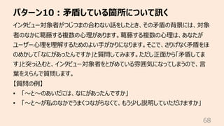 パターン10︓⽭盾している箇所について訊く
68
インタビュー対象者がつじつまの合わない話をしたとき、その⽭盾の背景には、対象
者のなかに葛藤する複数の⼼理があります。葛藤する複数の⼼理は、あなたが
ユーザー⼼理を理解するためのよい⼿がかりになります。そこで、さりげなく⽭盾をほ
のめかして「なにがあったんですか」と質問してみます。ただし正⾯から「⽭盾してま
す」と突っ込むと、インタビュー対象者をとがめている雰囲気になってしまうので、⾔
葉をえらんで質問します。
【質問の例】
• 「〜と〜のあいだには、なにがあったんですか」
• 「〜と〜が私のなかでうまくつながらなくて、もう少し説明していただけますか」
 