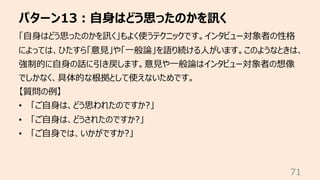 パターン13︓⾃⾝はどう思ったのかを訊く
71
「⾃⾝はどう思ったのかを訊く」もよく使うテクニックです。インタビュー対象者の性格
によっては、ひたすら「意⾒」や「⼀般論」を語り続ける⼈がいます。このようなときは、
強制的に⾃⾝の話に引き戻します。意⾒や⼀般論はインタビュー対象者の想像
でしかなく、具体的な根拠として使えないためです。
【質問の例】
• 「ご⾃⾝は、どう思われたのですか?」
• 「ご⾃⾝は、どうされたのですか?」
• 「ご⾃⾝では、いかがですか?」
 