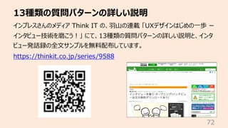 13種類の質問パターンの詳しい説明
72
インプレスさんのメディア Think IT の、⽻⼭の連載 「UXデザインはじめの⼀歩 ー
インタビュー技術を磨こう︕」 にて、13種類の質問パターンの詳しい説明と、インタ
ビュー発話録の全⽂サンプルを無料配布しています。
https://thinkit.co.jp/series/9588
 
