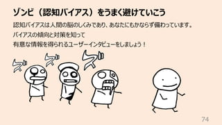 ゾンビ（認知バイアス）をうまく避けていこう
74
認知バイアスは⼈間の脳のしくみであり、あなたにもかならず備わっています。
バイアスの傾向と対策を知って
有意な情報を得られるユーザーインタビューをしましょう︕
 