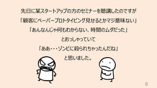 8
先⽇に某スタートアップの⽅のセミナーを聴講したのですが
「顧客にペーパープロトタイピング⾒せるとかマジ意味ない」
「あんなんじゃ何もわからない、時間のムダだった」
とおっしゃっていて
「ああ・・・ゾンビに殺られちゃったんだね」
と思いました。
 