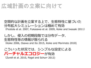 空間的な計画を立案する上で、生態特性に基づいた
分布拡大シミュレーションは極めて有効
（Ficetola et al. 2007, Fukasawa et al. 2009, Koike and Iwasaki 2011）
しかし、侵入の初期段階では分布データ、
生態特性等の情報が限られる
（Koike 2006, Osawa and Ito 2015, Koike and Morimoto 2018)
こういった状況では、シンプルな設定による
バーチャルエコロジーが有効
（Zurell et al. 2010, Pagel and Schurr 2012)
広域計画の立案に向けて
 