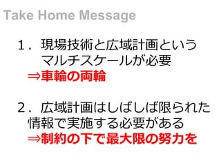 １．現場技術と広域計画という
マルチスケールが必要
⇒車輪の両輪
２．広域計画はしばしば限られた
情報で実施する必要がある
⇒制約の下で最大限の努力を
Take Home Message
 