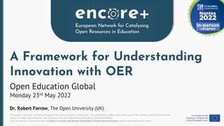 This project has been funded with support from the European Commission. This publication reflects the views only of the authors, and the Commission
cannot be held responsible for any use which may be made of the information contained therein.
This document is licensed under a Creative Commons Attribution-ShareAlike 4.0 International license except where otherwise noted.
A Framework for Understanding
Innovation with OER
Open Education Global
Monday 23rd May 2022
Dr. Robert Farrow, The Open University (UK)
 