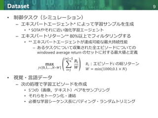 Copyright © 2020 調和系工学研究室 - 北海道大学 大学院情報科学研究院 情報理工学部門 複合情報工学分野 – All rights reserved.
Copyright © 2020 調和系工学研究室 - 北海道大学 大学院情報科学研究院 情報理工学部門 複合情報工学分野 – All rights reserved.
9
Dataset
• 制御タスク（シミュレーション）
– エキスパートエージェント* によって学習サンプルを生成
• * SOTAやそれに近い強化学習エージェント
– エキスパートリターン** 80%以上でフィルタリングする
• ** エキスパートエージェントが達成可能な最大持続性能
– あるタスクについて収集された全エピソードについての
windowed average return のセットに対する最大値と定義
• 視覚・言語データ
– 次の処理で学習エピソードを作成
• 5つの（画像，テキスト）ペアをサンプリング
• それらをトークン化・連結
• 必要な学習シーケンス長にパディング・ランダムトリミング
𝑅𝑖：エピソード𝑖 の総リターン
𝑊 = min(1000,0.1 × 𝑁)
 