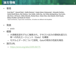 Copyright © 2020 調和系工学研究室 - 北海道大学 大学院情報科学研究院 情報理工学部門 複合情報工学分野 – All rights reserved.
Copyright © 2020 調和系工学研究室 - 北海道大学 大学院情報科学研究院 情報理工学部門 複合情報工学分野 – All rights reserved.
1
論文情報
• 著者
• 発表
– arxiv
• 概要
– 大規模言語モデルに触発され，テキスト出力の領域を超えた
単一の汎化エージェント（Gato）を構築
– モデルとデータについて説明，Gatoの現状の性能を報告
• 論文URL
– https://arxiv.org/abs/2205.06175
 
