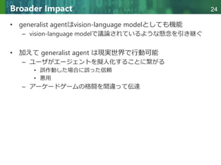 Copyright © 2020 調和系工学研究室 - 北海道大学 大学院情報科学研究院 情報理工学部門 複合情報工学分野 – All rights reserved.
Copyright © 2020 調和系工学研究室 - 北海道大学 大学院情報科学研究院 情報理工学部門 複合情報工学分野 – All rights reserved.
24
Broader Impact
• generalist agentはvision-language modelとしても機能
– vision-language modelで議論されているような懸念を引き継ぐ
• 加えて generalist agent は現実世界で行動可能
– ユーザがエージェントを擬人化することに繋がる
• 誤作動した場合に誤った信頼
• 悪用
– アーケードゲームの格闘を間違って伝達
 