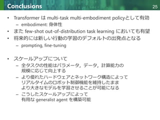 Copyright © 2020 調和系工学研究室 - 北海道大学 大学院情報科学研究院 情報理工学部門 複合情報工学分野 – All rights reserved.
Copyright © 2020 調和系工学研究室 - 北海道大学 大学院情報科学研究院 情報理工学部門 複合情報工学分野 – All rights reserved.
25
Conclusions
• Transformer は multi-task multi-embodiment policyとして有効
– embodiment: 身体性
• また few-shot out-of-distribution task learning においても有望
• 将来的には新しい行動の学習のデフォルトの出発点となる
– prompting, fine-tuning
• スケールアップについて
– 全タスクの性能はパラメータ，データ，計算能力の
規模に応じて向上する
– より優れたハードウェアとネットワーク構造によって
リアルタイムのロボット制御機能を維持したまま
より大きなモデルを学習させることが可能になる
– こうしたスケールアップによって
有用な generalist agent を構築可能
 