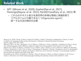 Copyright © 2020 調和系工学研究室 - 北海道大学 大学院情報科学研究院 情報理工学部門 複合情報工学分野 – All rights reserved.
Copyright © 2020 調和系工学研究室 - 北海道大学 大学院情報科学研究院 情報理工学部門 複合情報工学分野 – All rights reserved.
30
Related Work
• GPT-3[Brown et al., 2020], Gopher[Rae et al., 2021],
Flamingo[Alayrac et al., 2022], PaLM[Chowdhery et al., 2022] 等
– これらのテキスト能力を実世界の多様な環境と実施形態で
リアルタイムに行動できる１つのgeneralist agentに
統一する方法の検討が必要
[Brown et al., 2020] T. Brown, B. Mann, N. Ryder, M. Subbiah, J. Kaplan, P. Dhariwal, A. Neelakantan, P. Shyam, G. Sastry,
A. Askell, et al. Language models are few-shot learners. In Advances in Neural Information Processing
Systems, pages 1877–1901, 2020.
[Rae et al., 2021] J. W. Rae, S. Borgeaud, T. Cai, K. Millican, J. Hoffmann, F. Song, J. Aslanides, S. Henderson, R. Ring, S. Young,
et al. Scaling language models: Methods, analysis & insights from training gopher. Preprint arXiv:2112.11446, 2021.
[Alayrac et al., 2022] J.-B. Alayrac, J. Donahue, P. Luc, A. Miech, I. Barr, Y. Hasson, K. Lenc, A. Mensch, K. Millican, M. Reynolds,
R. Ring, E. Rutherford, S. Cabi, T. Han, Z. Gong, S. Samangooei, M. Monteiro, J. Menick, S. Borgeaud, A. Brock, A. Nematzadeh,
S. Sharifzadeh, M. Binkowski, R. Barreira, O. Vinyals, A. Zisserman, and K. Simonyan. Flamingo: a visual language model for
few-shot learning. Preprint arXiv:2204.14198, 2022.
[Chowdhery et al., 2022] A. Chowdhery, S. Narang, J. Devlin, M. Bosma, G. Mishra, A. Roberts, P. Barham, H. W. Chung, C.
Sutton, S. Gehrmann, et al. PaLM: Scaling language modeling with pathways. Preprint arXiv:2204.02311, 2022.
 