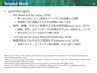 Copyright © 2020 調和系工学研究室 - 北海道大学 大学院情報科学研究院 情報理工学部門 複合情報工学分野 – All rights reserved.
Copyright © 2020 調和系工学研究室 - 北海道大学 大学院情報科学研究院 情報理工学部門 複合情報工学分野 – All rights reserved.
31
Related Work
• generalist agent
– NPI [Reed and De Freitas, 2016]
• 単一のLSTMによって配列のソートや2つの加算など訓練
• 訓練時に見た問題よりも大きな問題に汎化できる
– 音声，画像，テキスト処理タスクを共同学習[Kaiser et al., 2017]
• 画像，音声，カテゴリデータの処理はモダリティ固有のエンコーダ
• 残りのネットワークはタスク間で共有
– “one big net for every thing”[Schmidhuber, 2018]
– 制御可能なマルチタスク言語モデル[Keskar et al., 2019]
• 言語ドメイン，エンティティ間の関係，などに従って指示
[Reed and De Freitas, 2016] S. Reed and N. De Freitas. Neural programmer-interpreters. In International Conference on
Learning Representations, 2016.
[Kaiser et al., 2017] L. Kaiser, A. N. Gomez, N. Shazeer, A. Vaswani, N. Parmar, L. Jones, and J. Uszkoreit. One model to learn
them all. Preprint arXiv:1706.05137, 2017.
[Schmidhuber, 2018] J. Schmidhuber. One big net for everything. Preprint arXiv:1802.08864, 2018.
[Keskar et al., 2019] N. S. Keskar, B. McCann, L. R. Varshney, C. Xiong, and R. Socher. CTRL: A conditional transformer
language model for controllable generation. Preprint arXiv:1909.05858, 2019.
 