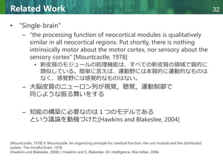Copyright © 2020 調和系工学研究室 - 北海道大学 大学院情報科学研究院 情報理工学部門 複合情報工学分野 – All rights reserved.
Copyright © 2020 調和系工学研究室 - 北海道大学 大学院情報科学研究院 情報理工学部門 複合情報工学分野 – All rights reserved.
32
Related Work
• “Single-brain”
– “the processing function of neocortical modules is qualitatively
similar in all neocortical regions. Put shortly, there is nothing
intrinsically motor about the motor cortex, nor sensory about the
sensory cortex” [Mountcastle, 1978]
• 新皮質のモジュールの処理機能は、すべての新皮質の領域で質的に
類似している。簡単に言えば、運動野には本質的に運動的なものは
なく、感覚野には感覚的なものはない。
– 大脳皮質のニューロン列が視覚，聴覚，運動制御で
同じような振る舞いをする
– 知能の構築に必要なのは１つのモデルである
という議論を動機づけた[Hawkins and Blakeslee, 2004]
[Mountcastle, 1978] V. Mountcastle. An organizing principle for cerebral function: the unit module and the distributed
system. The mindful brain, 1978.
[Hawkins and Blakeslee, 2004] J. Hawkins and S. Blakeslee. On intelligence. Macmillan, 2004.
 