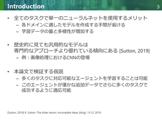 Copyright © 2020 調和系工学研究室 - 北海道大学 大学院情報科学研究院 情報理工学部門 複合情報工学分野 – All rights reserved.
Copyright © 2020 調和系工学研究室 - 北海道大学 大学院情報科学研究院 情報理工学部門 複合情報工学分野 – All rights reserved.
3
Introduction
• 全てのタスクで単一のニューラルネットを使用するメリット
– 各ドメインに適したモデルを作成する手間が省ける
– 学習データの量と多様性が増加する
• 歴史的に見ても汎用的なモデルは
専門的なアプローチより優れている傾向にある [Sutton, 2019]
– 例：画像処理におけるCNNの登場
• 本論文で検証する仮説
– 多くのタスクに対応可能なエージェントを学習することは可能
– このエージェントが僅かな追加データでさらに多くのタスクで
成功するように適応可能
[Sutton, 2019] R. Sutton. The bitter lesson. Incomplete Ideas (blog), 13:12, 2019.
 