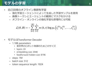 Copyright © 2020 調和系工学研究室 - 北海道大学 大学院情報科学研究院 情報理工学部門 複合情報工学分野 – All rights reserved.
Copyright © 2020 調和系工学研究室 - 北海道大学 大学院情報科学研究院 情報理工学部門 複合情報工学分野 – All rights reserved.
5
モデルの学習
• 自己回帰のオフライン教師有学習
– 強化学習エージェントによって生成した学習サンプルを使用
– 画像トークンとエージェントの観測にマスクをかける
– オフライン・オンラインの強化学習も原理的には可能
• モデルはTransformer Decoder
– 1.18B parameters
• 実世界のロボット制御のためこのサイズ
• layers: 24
• embedding size: 2048
• feedforward hidden size: 8196
– steps: 1M
– batch size: 512
– token sequence length: 1024
 