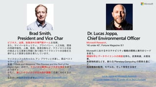 Lucas Joppa at Microsoft Research
Microsoft Research,
“40 under 40”, Fortune Magazine ※1
Microsoft におけるサステナビリティ戦略の開発と実行のリード
を担う。
環境科学とデータサイエンスの両面を持ち、炭素削減、水質改
善、
廃棄物削減などを、新たな Planetary Computing の開発を通じ
て、
地球環境の監視、モデル化、そして管理を目指す
Dr. Lucas Joppa,
Chief Environmental Officer
※1 Lucas Joppa | 2020 40 under 40 in Tech | Fortune
ビジネス、法務、政策渉外の専門家チームを指揮。
また、サイバーセキュリティ、プライバシー、人工知能、環境
の持続可能性、人権、移民、慈善活動など、テクノロジと社会
の接点となる重要な問題に取り組むマイクロソフトの活動を主
導する上で重要な役割を果たしています。
マイクロソフトのキャロル アン ブラウンと共著し、最近ベスト
セラーとなった
著書 「Tools and Weapons: The Promise and the Peril of the
Digital Age」 の中で、テクノロジ業界により大きな責任を担う
よう促すと
ともに、新しいテクノロジが生み出す課題に迅速に対応するよ
う
各政府に呼びかけています。
Brad Smith,
President and Vice Char
Brad Smith - News Center Japan (microsoft.com)
 