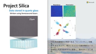 Project Silica Retardance Polarization
Angle
Data stored in quartz glass
Written using femtosecond lasers
25µm
Project Silica (microsoft.com)
1978 年の象徴的な映画である「スーパーマン」全編
を、
タテ ヨコ 75 ミリ、厚さ 2 ミリという飲み物のコース
ターと
ほぼ同じ大きさのガラスに保管し、読み込むことに成
功
 