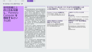 使用面積以上
の土地を保護
し、Planetary
Computer を
構築するとい
う公約
状況
健全な地球であるためには、健全な生態系が重要です。
— 生態系のサステナビリティなくして環境のサステ
ナビリティはあり得ません。気候変動と生物多様性の
崩壊によって生じた、あるいは悪化した、不健全な生
態系によって社会全体が脅かされています。さらに、
国連の生物多様性および生態系サービスに関する政府
間科学政策プラットフォーム (IPBES-8) の最新の調査
によると、人間およびそれ以外のあらゆる種が依存し
ている生態系の健全性は、これまで考えられていたよ
りも速いスピードで悪化しているようです。簡単に言
うと、私たちは、世界中の経済、生活、食糧安全保障、
健康、クオリティ オブ ライフを支える基盤そのもの
をむしばんでいるのです。
マイクロソフトは、生態系が、サステナビリティに関
するマイクロソフトのすべての公約をつなぐスレッド
であることを認識しています。生態系は、カーボン
ネガティブの実現に役立つ炭素隔離プロジェクトのた
めにマイクロソフトが投資している分野であり、保護
および養生に努めている分水地点であり、廃棄物が最
終的に転用される場所でもあります。私たちが行動す
ること、あるいは行動しないことで生態系に生じる影
響を、世界的かつ局所的に、監視、理解、計測して、
最終的には対処するために、強力で効率的かつ拡張可
能な方法が必要です。
この 1 年、マイクロソフトは、生態系に関する主要な
公約、つまり、使用面積以上の土地を保護し、世界の
重要な環境データセットや関数を利用できる
Planetary Computer をコンピューティング プラット
フォームとして提供して、パートナーが生態系の健全
性を計測、監視、モデル化、管理できるようにすると
いう公約の実現に向けて大きく前進しました。
マイクロソフトの公約: 2025 年までに使用面積以上の
土地を保護する、Planetary Computer を構築する
Planetary Computer を構築する
世界中から環境データを集め、新しい Planetary
Computer における計算と機械学習に活用しま
す。
生態系に関連する公共政策の
問題について声を上げる
マイクロソフトは、国規模および世界規模で
生態系を計測および管理する公共政策イニシ
アティブを支援および提唱します。
土地のフットプリントに対す
る
責任を取る
マイクロソフトは、マイクロソフトの直接的な事業に
よる
生態系への影響の責任を取るために、2025 年までに
使用面積以上の土地を保護する予定です。
世界中のパートナーおよび顧客を
支援する
Planetary Computer を使用して、パートナー
や
顧客が組織活動において環境に関する意思決
定を行うときに役立つデジタル テクノロジを
開発し、
展開する予定です。
水 廃棄物 生態系 付録
概要 炭素
マイクロソフトのアプローチ
 